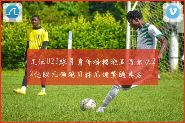 足坛U23球员身价榜揭晓亚马尔以22亿欧元领跑贝林厄姆紧随其后