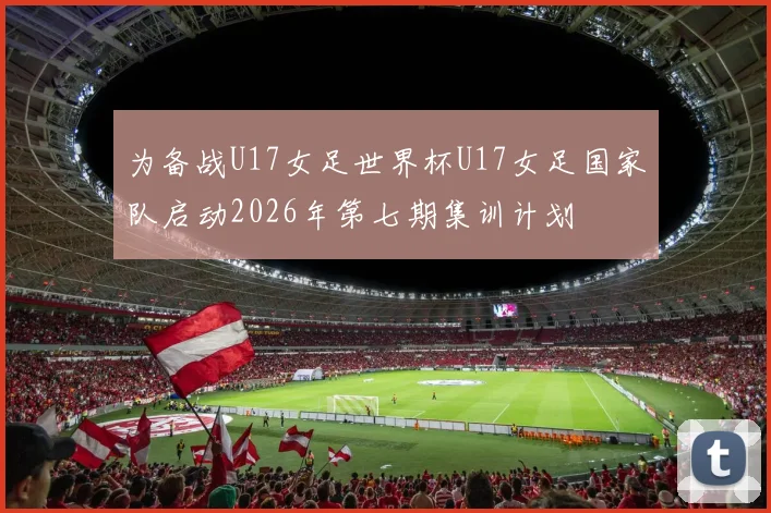 为备战U17女足世界杯U17女足国家队启动2026年第七期集训计划
