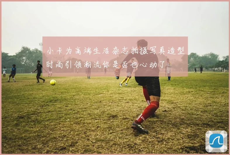 小卡为高端生活杂志拍摄写真造型时尚引领潮流你是否也心动了