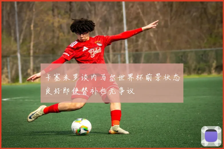 卡塞米罗谈内马尔世界杯前景状态良好即使替补也无争议