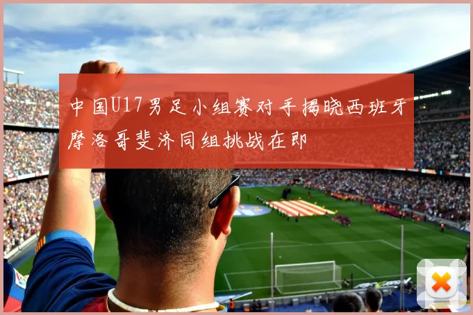 中国U17男足小组赛对手揭晓西班牙摩洛哥斐济同组挑战在即