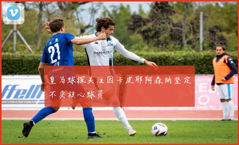 皇马球探关注因卡皮耶阿森纳坚定不卖核心球员
