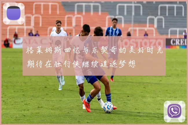格莱姆斯回忆与东契奇的美好时光期待在独行侠继续追逐梦想