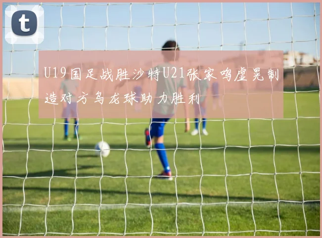U19国足战胜沙特U21张家鸣虚晃制造对方乌龙球助力胜利