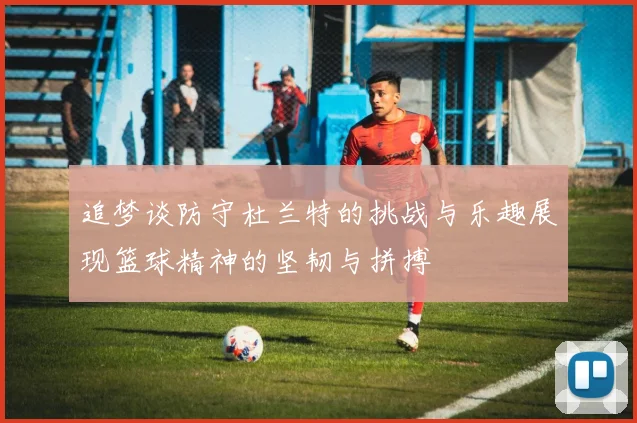 追梦谈防守杜兰特的挑战与乐趣展现篮球精神的坚韧与拼搏