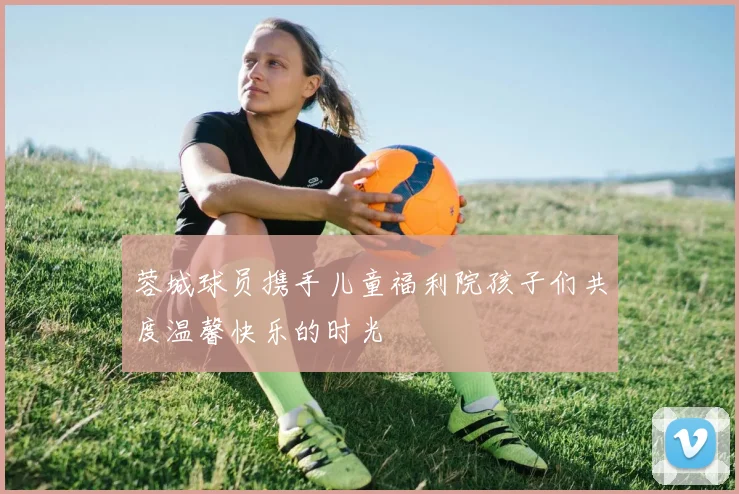 蓉城球员携手儿童福利院孩子们共度温馨快乐的时光