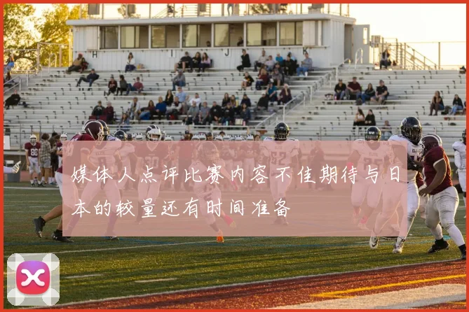 媒体人点评比赛内容不佳期待与日本的较量还有时间准备