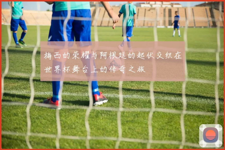 梅西的荣耀与阿根廷的起伏交织在世界杯舞台上的传奇之旅