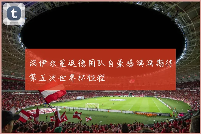 诺伊尔重返德国队自豪感满满期待第五次世界杯征程