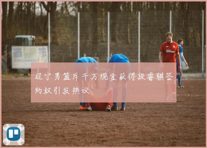 辽宁男篮斥千万现金获得段睿骐签约权引发热议