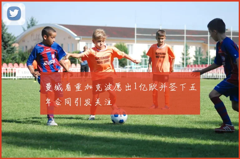 曼城看重加克波愿出1亿欧并签下五年合同引发关注
