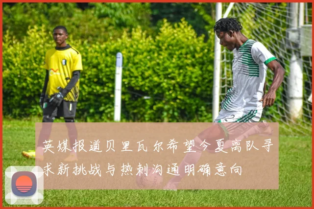 英媒报道贝里瓦尔希望今夏离队寻求新挑战与热刺沟通明确意向