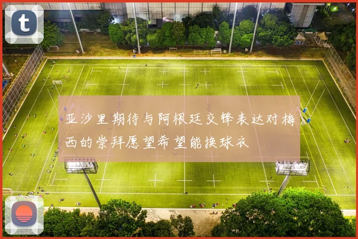 亚沙里期待与阿根廷交锋表达对梅西的崇拜愿望希望能换球衣