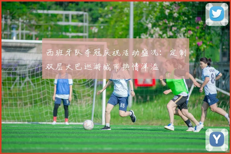 西班牙队夺冠庆祝活动盛况：定制双层大巴巡游城市热情洋溢