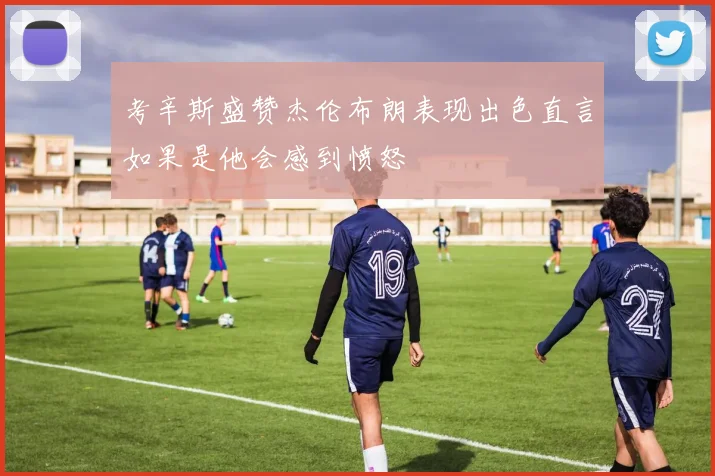 考辛斯盛赞杰伦布朗表现出色直言如果是他会感到愤怒