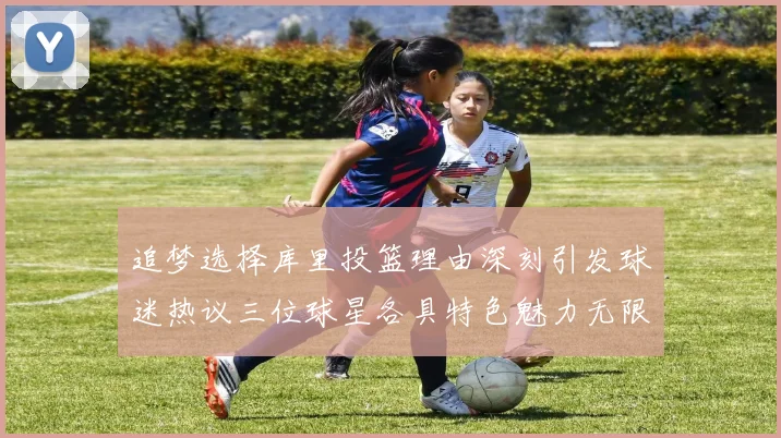 追梦选择库里投篮理由深刻引发球迷热议三位球星各具特色魅力无限