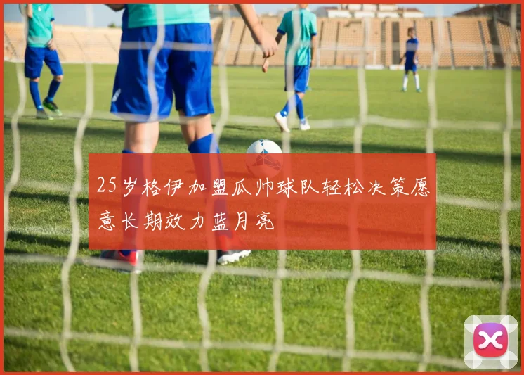 25岁格伊加盟瓜帅球队轻松决策愿意长期效力蓝月亮