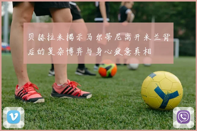贝赫拉米揭示马尔蒂尼离开米兰背后的复杂博弈与身心疲惫真相