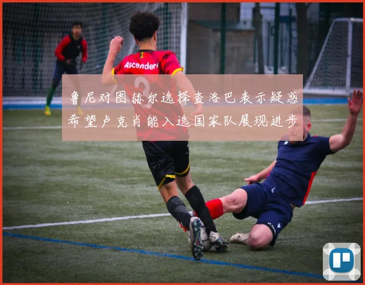 鲁尼对图赫尔选择查洛巴表示疑惑希望卢克肖能入选国家队展现进步