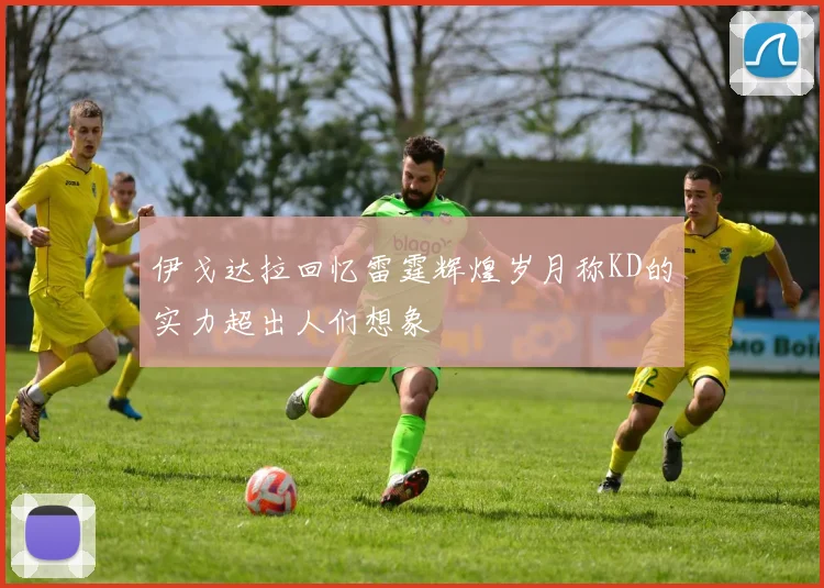 伊戈达拉回忆雷霆辉煌岁月称KD的实力超出人们想象