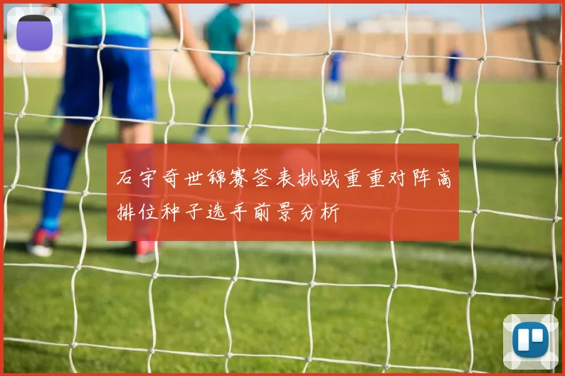 石宇奇世锦赛签表挑战重重对阵高排位种子选手前景分析