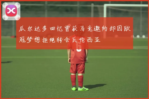 瓜尔达多回忆曾获马竞邀约却因欧冠梦想拒绝转会瓦伦西亚