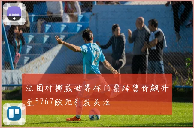 法国对挪威世界杯门票转售价飙升至5767欧元引发关注