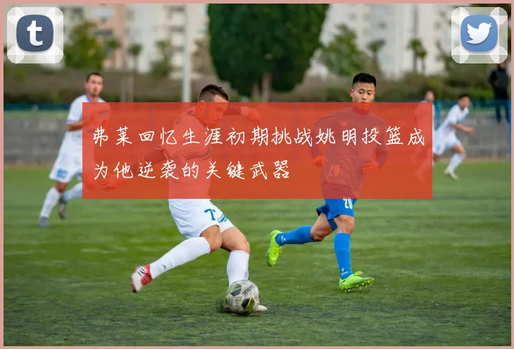 弗莱回忆生涯初期挑战姚明投篮成为他逆袭的关键武器