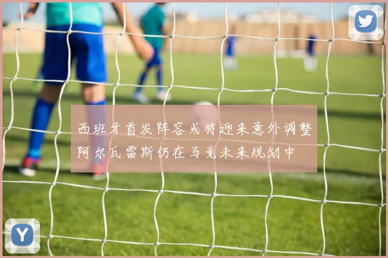 西班牙首发阵容或将迎来意外调整阿尔瓦雷斯仍在马竞未来规划中