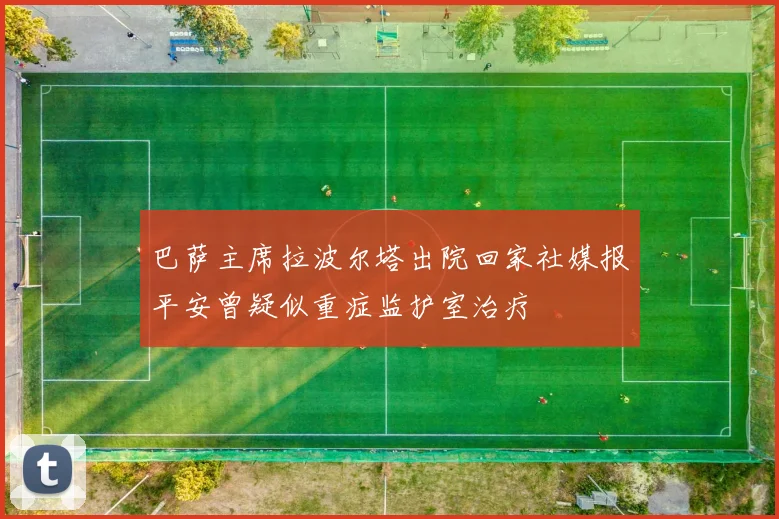 巴萨主席拉波尔塔出院回家社媒报平安曾疑似重症监护室治疗