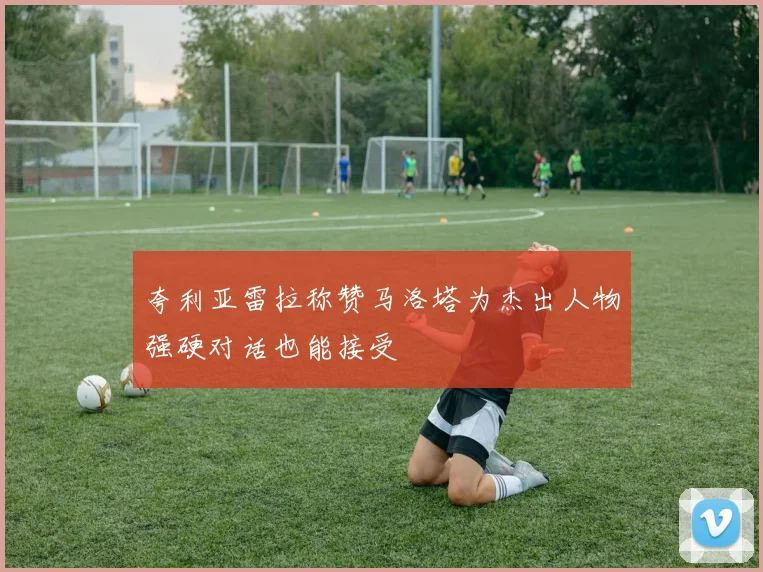夸利亚雷拉称赞马洛塔为杰出人物强硬对话也能接受